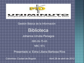 Gestión Básica de la Información

                   Biblioteca
              Johanna Urrutia Penagos
                      000-26-75-65
                        NRC: 971

      Presentado a: Edna Liliana Barbosa Ríos

Colombia- Ciudad de Bogotá           Abril 28 de abril de 2012
 