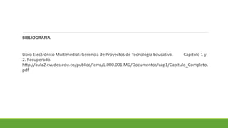BIBLIOGRAFIA
Libro Electrónico Multimedial: Gerencia de Proyectos de Tecnología Educativa. Capítulo 1 y
2. Recuperado.
http://aula2.cvudes.edu.co/publico/lems/L.000.001.MG/Documentos/cap1/Capitulo_Completo.
pdf
 
