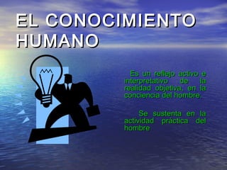 EL CONOCIMIENTO
HUMANO
           Es un reflejo activo e
         interpretativo   de    la
         realidad objetiva, en la
         conciencia del hombre.

              Se sustenta en la
         actividad práctica del
         hombre
 