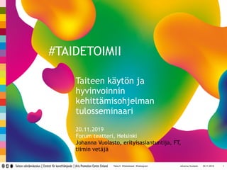 Taike.fi @taiketweet @taikegram Johanna Vuolasto 25.11.2019 1
#TAIDETOIMII
Taiteen käytön ja
hyvinvoinnin
kehittämisohjelman
tulosseminaari
20.11.2019
Forum teatteri, Helsinki
Johanna Vuolasto, erityisasiantuntija, FT,
tiimin vetäjä
 