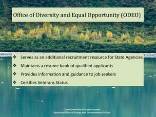 Commonwealth	of	Massachusetts		
Executive	Office	of	Energy	and	Environmental	Affairs
❖ Serves	as	an	additional	recruitment	resource	for	State	Agencies	
❖ Maintains	a	resume	bank	of	qualified	applicants	
❖ Provides	information	and	guidance	to	job	seekers	
❖ Certifies	Veterans	Status
Office	of	Diversity	and	Equal	Opportunity	(ODEO)
 