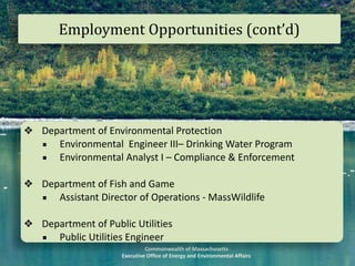 Commonwealth	of	Massachusetts		
Executive	Office	of	Energy	and	Environmental	Affairs
Employment	Opportunities	(cont’d)
❖ Department	of	Environmental	Protection	
▪ Environmental		Engineer	III–	Drinking	Water	Program	
▪ Environmental	Analyst	I	–	Compliance	&	Enforcement	
❖ Department	of	Fish	and	Game	
▪ Assistant	Director	of	Operations	-	MassWildlife	
❖ Department	of	Public	Utilities	
▪ Public	Utilities	Engineer	
 