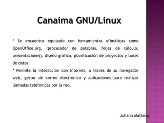 * Se encuentra equipado con herramientas ofimáticas como
OpenOffice.org, (procesador de palabras, hojas de cálculo,
presentaciones), diseño gráfico, planificación de proyectos y bases
de datos.
* Permite la interacción con Internet, a través de su navegador
web, gestor de correo electrónico y aplicaciones para realizar
llamadas telefónicas por la red.
Canaima GNU/Linux
Johann Matheus
 