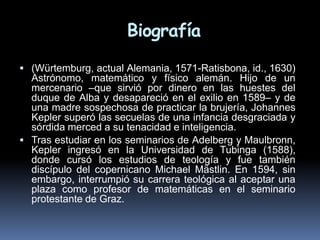Biografía
 (Würtemburg, actual Alemania, 1571-Ratisbona, id., 1630)
  Astrónomo, matemático y físico alemán. Hijo de un
  mercenario –que sirvió por dinero en las huestes del
  duque de Alba y desapareció en el exilio en 1589– y de
  una madre sospechosa de practicar la brujería, Johannes
  Kepler superó las secuelas de una infancia desgraciada y
  sórdida merced a su tenacidad e inteligencia.
 Tras estudiar en los seminarios de Adelberg y Maulbronn,
  Kepler ingresó en la Universidad de Tubinga (1588),
  donde cursó los estudios de teología y fue también
  discípulo del copernicano Michael Mästlin. En 1594, sin
  embargo, interrumpió su carrera teológica al aceptar una
  plaza como profesor de matemáticas en el seminario
  protestante de Graz.
 