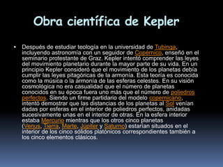 Obra científica de Kepler
   Después de estudiar teología en la universidad de Tubinga,
    incluyendo astronomía con un seguidor de Copérnico, enseñó en el
    seminario protestante de Graz. Kepler intentó comprender las leyes
    del movimiento planetario durante la mayor parte de su vida. En un
    principio Kepler consideró que el movimiento de los planetas debía
    cumplir las leyes pitagóricas de la armonía. Esta teoría es conocida
    como la música o la armonía de las esferas celestes. En su visión
    cosmológica no era casualidad que el número de planetas
    conocidos en su época fuera uno más que el número de poliedros
    perfectos. Siendo un firme partidario del modelo copernicano,
    intentó demostrar que las distancias de los planetas al Sol venían
    dadas por esferas en el interior de poliedros perfectos, anidadas
    sucesivamente unas en el interior de otras. En la esfera interior
    estaba Mercurio mientras que los otros cinco planetas
    (Venus, Tierra, Marte, Júpiter y Saturno) estarían situados en el
    interior de los cinco sólidos platónicos correspondientes también a
    los cinco elementos clásicos.
 