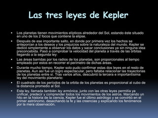 Las tres leyes de Kepler
   Los planetas tienen movimientos elípticos alrededor del Sol, estando éste situado
    en uno de los 2 focos que contiene la elipse.
   Después de ese importante salto, en donde por primera vez los hechos se
    anteponían a los deseos y los prejuicios sobre la naturaleza del mundo. Kepler se
    dedicó simplemente a observar los datos y sacar conclusiones ya sin ninguna idea
    preconcebida. Pasó a comprobar la velocidad del planeta a través de las órbitas
    llegando a la segunda ley:
   Las áreas barridas por los radios de los planetas, son proporcionales al tiempo
    empleado por estos en recorrer el perímetro de dichas áreas.
   Durante mucho tiempo, Kepler solo pudo confirmar estas dos leyes en el resto de
    planetas. Aun así fue un logro espectacular, pero faltaba relacionar las trayectorias
    de los planetas entre sí. Tras varios años, descubrió la tercera e importantísima
    ley del movimiento planetario:
   El cuadrado de los períodos de la orbita de los planetas es proporcional al cubo de
    la distancia promedio al Sol.
   Esta ley, llamada también ley armónica, junto con las otras leyes permitía ya
    unificar, predecir y comprender todos los movimientos de los astros. Marcando un
    hito en la historia de la ciencia, Kepler fue el último astrólogo y se convirtió en el
    primer astrónomo, desechando la fe y las creencias y explicando los fenómenos
    por la mera observación.
 
