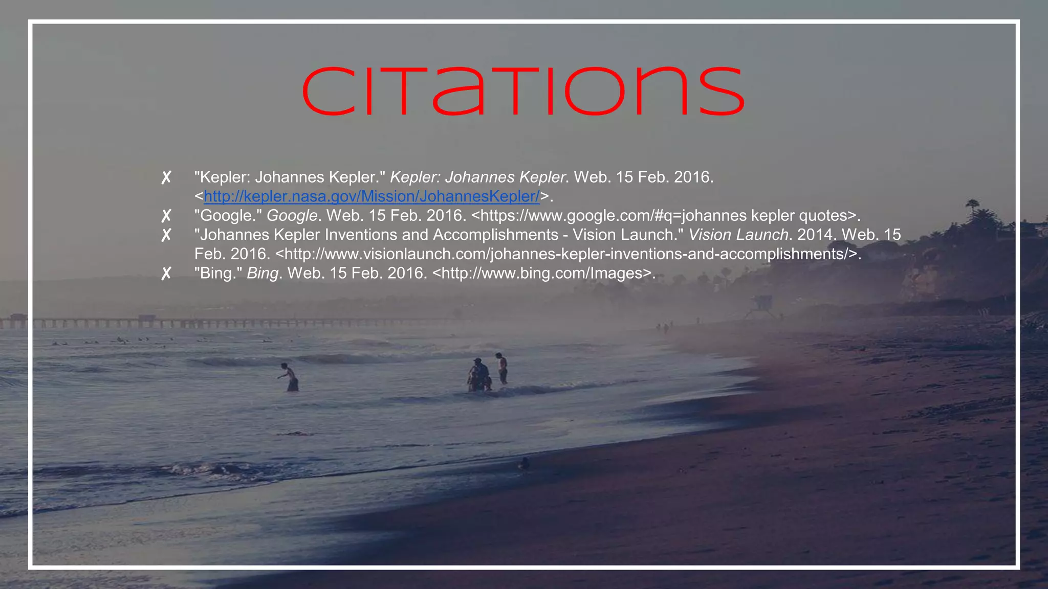 Citations
✘ "Kepler: Johannes Kepler." Kepler: Johannes Kepler. Web. 15 Feb. 2016.
<http://kepler.nasa.gov/Mission/JohannesKepler/>.
✘ "Google." Google. Web. 15 Feb. 2016. <https://www.google.com/#q=johannes kepler quotes>.
✘ "Johannes Kepler Inventions and Accomplishments - Vision Launch." Vision Launch. 2014. Web. 15
Feb. 2016. <http://www.visionlaunch.com/johannes-kepler-inventions-and-accomplishments/>.
✘ "Bing." Bing. Web. 15 Feb. 2016. <http://www.bing.com/Images>.
 