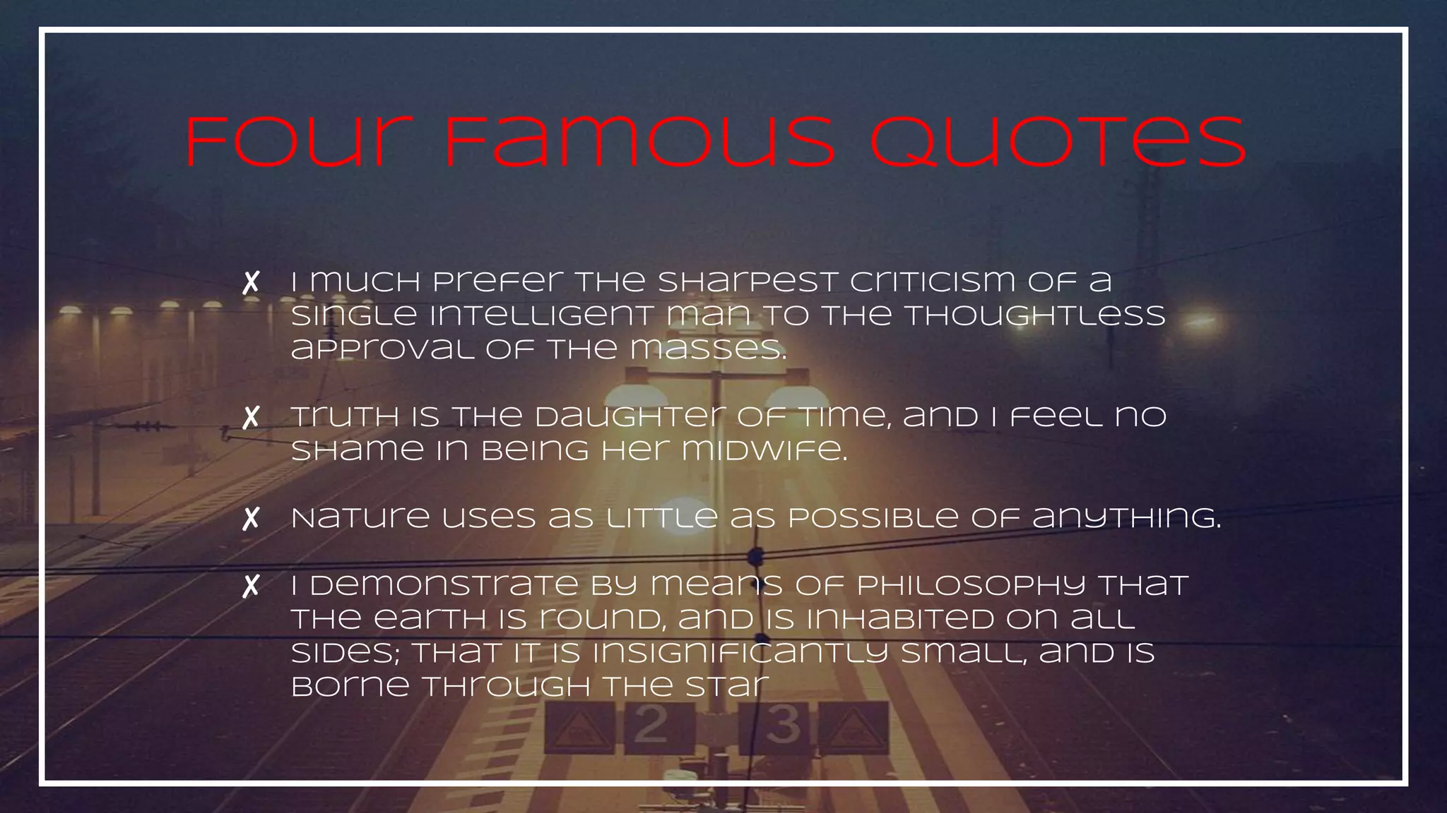 ✘ I much prefer the sharpest criticism of a
single intelligent man to the thoughtless
approval of the masses.
✘ Truth is the daughter of time, and I feel no
shame in being her midwife.
✘ Nature uses as little as possible of anything.
✘ I demonstrate by means of philosophy that
the earth is round, and is inhabited on all
sides; that it is insignificantly small, and is
borne through the star
Four Famous Quotes
 