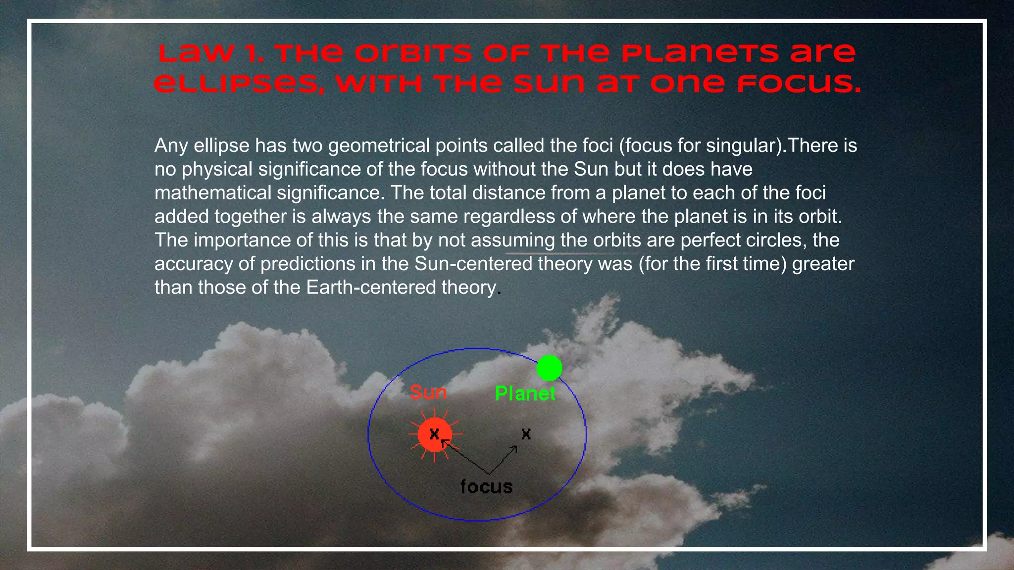 Law 1. The orbits of the planets are
ellipses, with the Sun at one focus.
Any ellipse has two geometrical points called the foci (focus for singular).There is
no physical significance of the focus without the Sun but it does have
mathematical significance. The total distance from a planet to each of the foci
added together is always the same regardless of where the planet is in its orbit.
The importance of this is that by not assuming the orbits are perfect circles, the
accuracy of predictions in the Sun-centered theory was (for the first time) greater
than those of the Earth-centered theory.
 