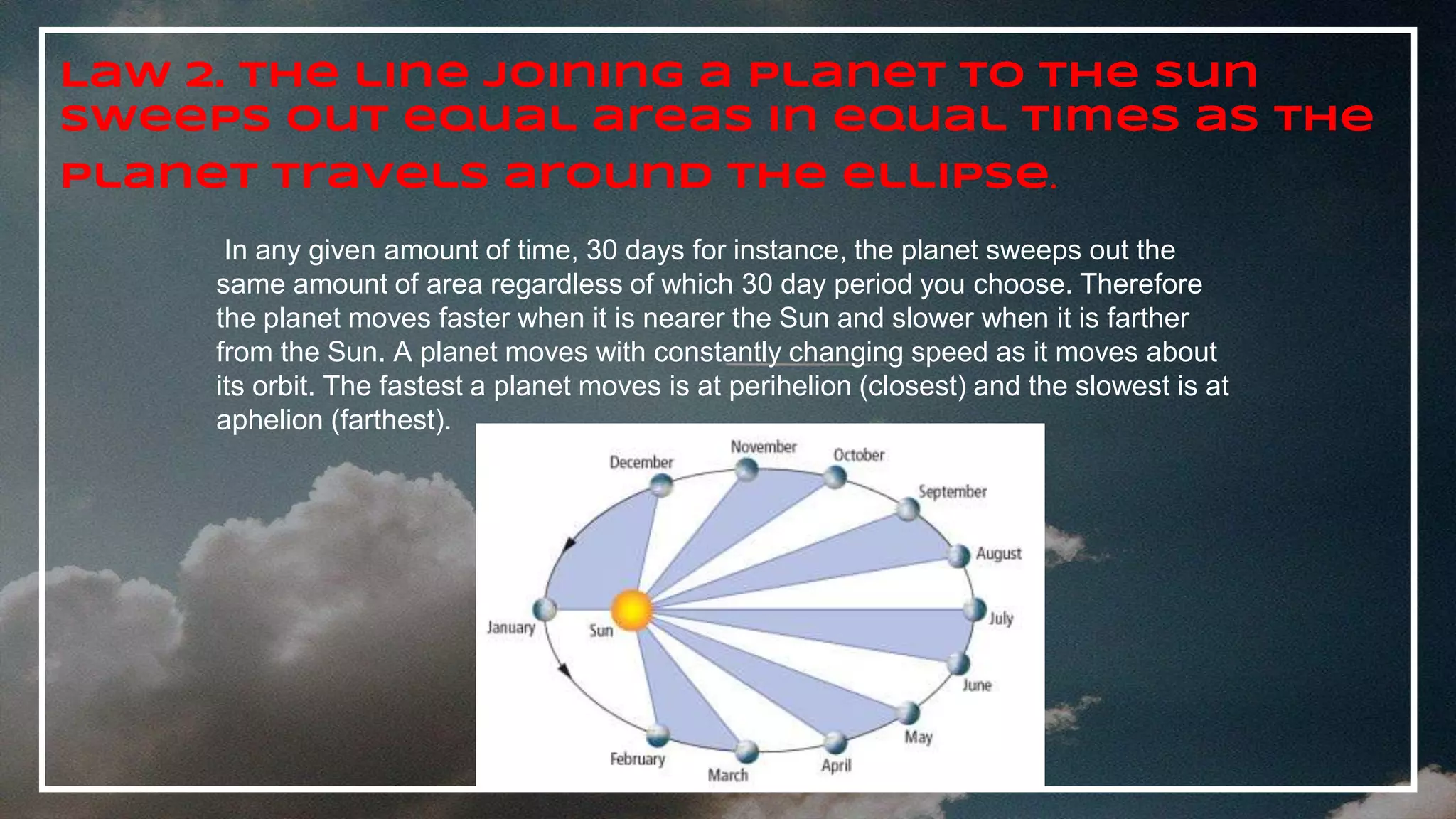 Law 2. The line joining a planet to the Sun
sweeps out equal areas in equal times as the
planet travels around the ellipse.
In any given amount of time, 30 days for instance, the planet sweeps out the
same amount of area regardless of which 30 day period you choose. Therefore
the planet moves faster when it is nearer the Sun and slower when it is farther
from the Sun. A planet moves with constantly changing speed as it moves about
its orbit. The fastest a planet moves is at perihelion (closest) and the slowest is at
aphelion (farthest).
 