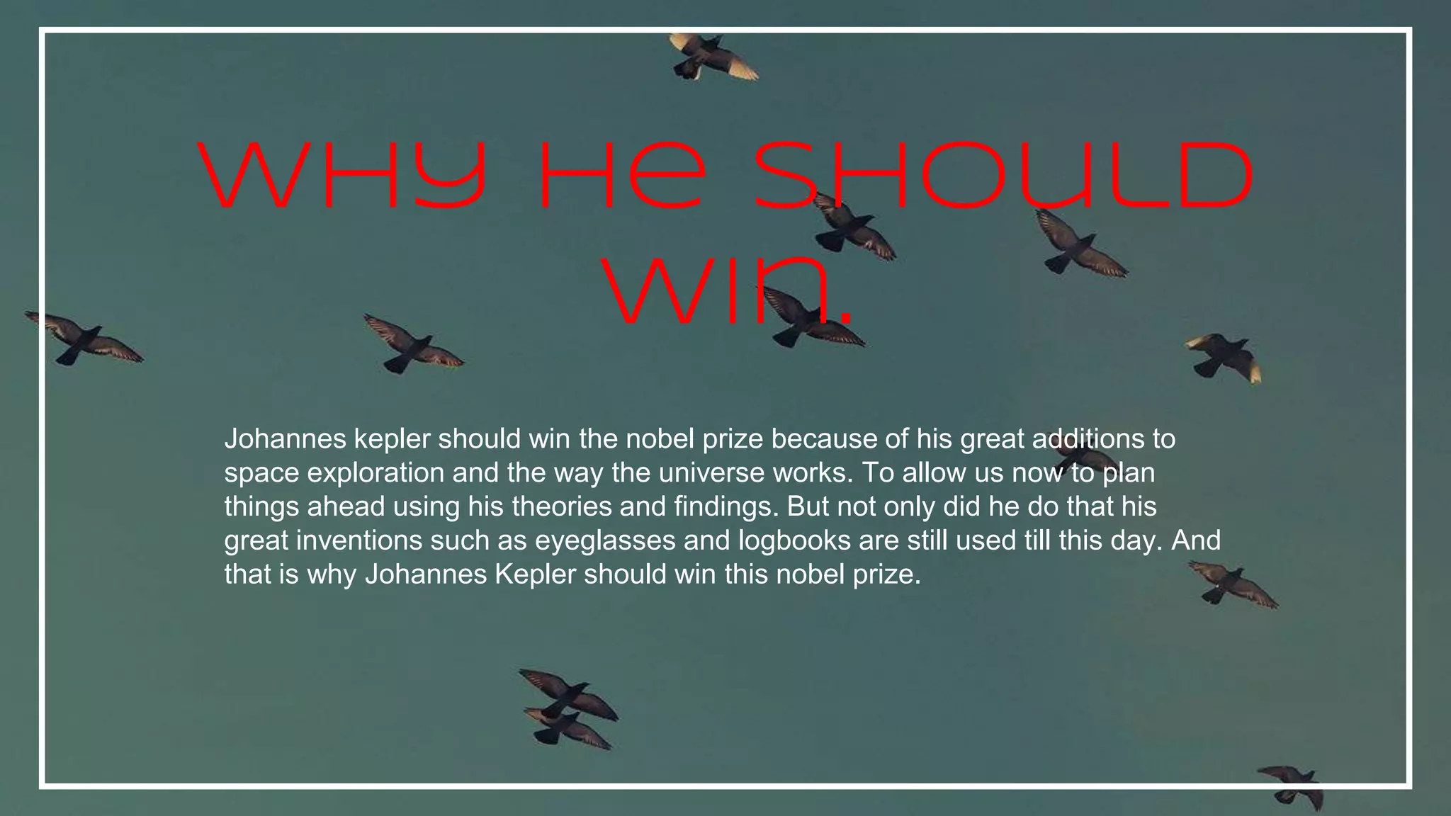 Johannes kepler should win the nobel prize because of his great additions to
space exploration and the way the universe works. To allow us now to plan
things ahead using his theories and findings. But not only did he do that his
great inventions such as eyeglasses and logbooks are still used till this day. And
that is why Johannes Kepler should win this nobel prize.
Why he should
win.
 