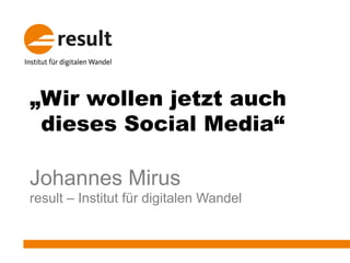 „Wir wollen jetzt auch
dieses Social Media“
Johannes Mirus
result – Institut für digitalen Wandel
 