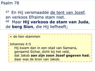 Psalm 78
67 En Hij versmaadde de tent van Jozef,
en verkoos Efraims stam niet.
68 Maar Hij verkoos de stam van Juda,
de berg Sion, die Hij liefheeft;
= de tien stammen
Johannes 4:5
Hij kwam dan in een stad van Samaria,
genaamd Sichar, dicht bij het veld,
dat Jakob aan zijn zoon Jozef gegeven had;
daar was de bron van Jakob.
 