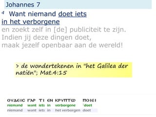 Johannes 7
4 Want niemand doet iets
in het verborgene
en zoekt zelf in [de] publiciteit te zijn.
Indien jij deze dingen doet,
maak jezelf openbaar aan de wereld!
> de wondertekenen in "het Galilea der
natiën"; Mat.4:15
 