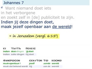 Johannes 7
4 Want niemand doet iets
in het verborgene
en zoekt zelf in [de] publiciteit te zijn.
Indien jij deze dingen doet,
maak jezelf openbaar aan de wereld!
= in Jeruzalem (vergl. 6:15!)
 