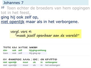 Johannes 7
10 Toen echter de broeders van hem opgingen
tot in het feest,
ging hij ook zelf op,
niet openlijk maar als in het verborgene.
vergl. vers 4:
"maak jezelf openbaar aan de wereld!"
 