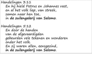 Handelingen 3:11
En hij hield Petrus en Johannes vast,
en al het volk liep, van streek,
samen naar hen toe,
in de zuilengalerij van Salomo.
Handelingen 5:12
En door de handen
van de afgevaardigden
gebeurden vele tekenen en wonderen
onder het volk.
En zij waren allen, eensgezind,
in de zuilengalerij van Salomo.
 