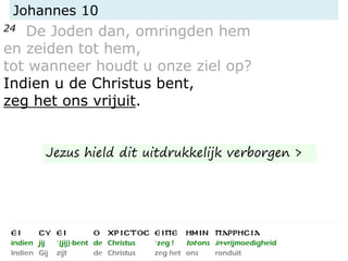 Johannes 10
24 De Joden dan, omringden hem
en zeiden tot hem,
tot wanneer houdt u onze ziel op?
Indien u de Christus bent,
zeg het ons vrijuit.
Jezus hield dit uitdrukkelijk verborgen >
 
