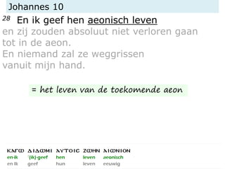 Johannes 10
28 En ik geef hen aeonisch leven
en zij zouden absoluut niet verloren gaan
tot in de aeon.
En niemand zal ze weggrissen
vanuit mijn hand.
= het leven van de toekomende aeon
 