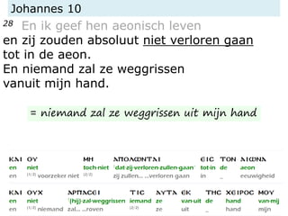 Johannes 10
28 En ik geef hen aeonisch leven
en zij zouden absoluut niet verloren gaan
tot in de aeon.
En niemand zal ze weggrissen
vanuit mijn hand.
= niemand zal ze weggrissen uit mijn hand
 