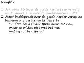 terugblik...
 Johannes 10 (over de goede herder) een vervolg
op Johannes 9 (= over de blindgeborene) - :21
 Jezus' beeldspraak over de goede herder versus de
huurling was verborgen kritiek (:6):
"In deze beeldspraak sprak Jezus tot hen,
maar ze wisten niet wat het was
wat hij tot hen sprak."
 
