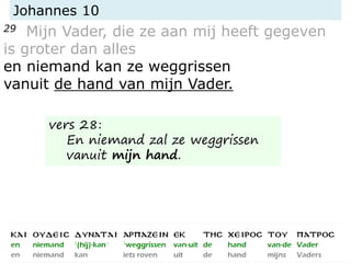 Johannes 10
29 Mijn Vader, die ze aan mij heeft gegeven
is groter dan alles
en niemand kan ze weggrissen
vanuit de hand van mijn Vader.
vers 28:
En niemand zal ze weggrissen
vanuit mijn hand.
 