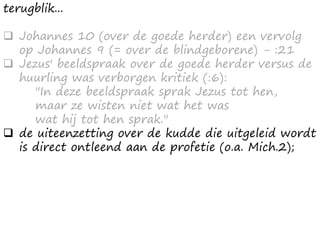 terugblik...
 Johannes 10 (over de goede herder) een vervolg
op Johannes 9 (= over de blindgeborene) - :21
 Jezus' beeldspraak over de goede herder versus de
huurling was verborgen kritiek (:6):
"In deze beeldspraak sprak Jezus tot hen,
maar ze wisten niet wat het was
wat hij tot hen sprak."
 de uiteenzetting over de kudde die uitgeleid wordt
is direct ontleend aan de profetie (o.a. Mich.2);
 