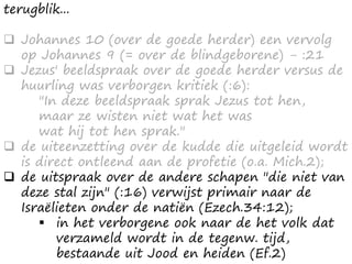 terugblik...
 Johannes 10 (over de goede herder) een vervolg
op Johannes 9 (= over de blindgeborene) - :21
 Jezus' beeldspraak over de goede herder versus de
huurling was verborgen kritiek (:6):
"In deze beeldspraak sprak Jezus tot hen,
maar ze wisten niet wat het was
wat hij tot hen sprak."
 de uiteenzetting over de kudde die uitgeleid wordt
is direct ontleend aan de profetie (o.a. Mich.2);
 de uitspraak over de andere schapen "die niet van
deze stal zijn" (:16) verwijst primair naar de
Israëlieten onder de natiën (Ezech.34:12);
 in het verborgene ook naar de het volk dat
verzameld wordt in de tegenw. tijd,
bestaande uit Jood en heiden (Ef.2)
 