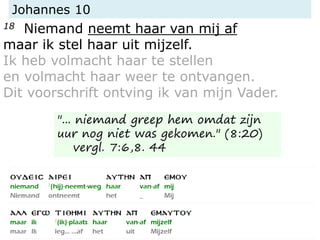 Johannes 10
18 Niemand neemt haar van mij af
maar ik stel haar uit mijzelf.
Ik heb volmacht haar te stellen
en volmacht haar weer te ontvangen.
Dit voorschrift ontving ik van mijn Vader.
"... niemand greep hem omdat zijn
uur nog niet was gekomen." (8:20)
vergl. 7:6,8. 44
 