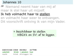 Johannes 10
18 Niemand neemt haar van mij af
maar ik stel haar uit mijzelf.
Ik heb volmacht haar te stellen
en volmacht haar weer te ontvangen.
Dit voorschrift ontving ik van mijn Vader.
= beschikbaar te stellen
NBG51 en SV: af te leggen
 