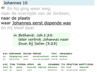 Johannes 10
40 En hij ging weer weg,
naar de overzijde van de Jordaan,
naar de plaats
waar Johannes eerst dopende was
en hij bleef daar.
in Bethanië; Joh.1:28:
later vertrok Johannes naar
Enon bij Salim (3:23)
 