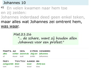 Johannes 10
41 En velen kwamen naar hem toe
en zij zeiden:
Johannes inderdaad deed geen enkel teken,
maar alles wat Johannes zei omtrent hem,
was waar.
Mat.21:26
"... de schare, want zij houden allen
Johannes voor een profeet."
 