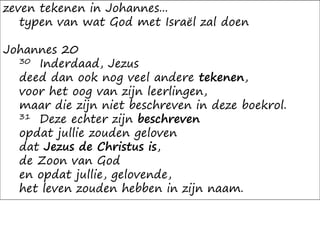 zeven tekenen in Johannes...
typen van wat God met Israël zal doen
Johannes 20
30 Inderdaad, Jezus
deed dan ook nog veel andere tekenen,
voor het oog van zijn leerlingen,
maar die zijn niet beschreven in deze boekrol.
31 Deze echter zijn beschreven
opdat jullie zouden geloven
dat Jezus de Christus is,
de Zoon van God
en opdat jullie, gelovende,
het leven zouden hebben in zijn naam.
 