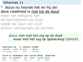 Johannes 11
4 Jezus nu hoorde het en hij zei:
deze zwakheid is niet tot de dood
maar ten behoeve van
de heerlijkheid van God,
opdat de Zoon van God
erdoor verheerlijkt zal worden.
d.w.z. niet met het oog op de dood
maar met het oog op opstanding! (10:25)
 