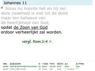 Johannes 11
4 Jezus nu hoorde het en hij zei:
deze zwakheid is niet tot de dood
maar ten behoeve van
de heerlijkheid van God,
opdat de Zoon van God
erdoor verheerlijkt zal worden.
vergl. Rom.1:4 >
 