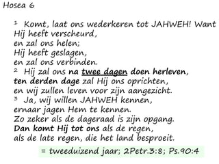 Hosea 6
1 Komt, laat ons wederkeren tot JAHWEH! Want
Hij heeft verscheurd,
en zal ons helen;
Hij heeft geslagen,
en zal ons verbinden.
2 Hij zal ons na twee dagen doen herleven,
ten derden dage zal Hij ons oprichten,
en wij zullen leven voor zijn aangezicht.
3 Ja, wij willen JAHWEH kennen,
ernaar jagen Hem te kennen.
Zo zeker als de dageraad is zijn opgang.
Dan komt Hij tot ons als de regen,
als de late regen, die het land besproeit.
= tweeduizend jaar; 2Petr.3:8; Ps.90:4
 