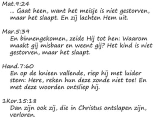 Mat.9:24
... Gaat heen, want het meisje is niet gestorven,
maar het slaapt. En zij lachten Hem uit.
Mar.5:39
En binnengekomen, zeide Hij tot hen: Waarom
maakt gij misbaar en weent gij? Het kind is niet
gestorven, maar het slaapt.
Hand.7:60
En op de knieen vallende, riep hij met luider
stem: Here, reken hun deze zonde niet toe! En
met deze woorden ontsliep hij.
1Kor.15:18
Dan zijn ook zij, die in Christus ontslapen zijn,
verloren.
 