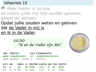 Johannes 10
38 Maar indien ik ze doe
en indien jullie míj niet zouden geloven,
geloof de wérken.
Opdat jullie zouden weten en geloven
dat de Vader in mij is
en ik in de Vader.
10:30
"Ik en de Vader zijn één"
 