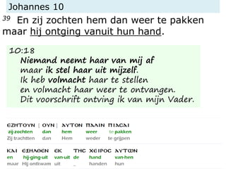 Johannes 10
39 En zij zochten hem dan weer te pakken
maar hij ontging vanuit hun hand.
10:18
Niemand neemt haar van mij af
maar ik stel haar uit mijzelf.
Ik heb volmacht haar te stellen
en volmacht haar weer te ontvangen.
Dit voorschrift ontving ik van mijn Vader.
 
