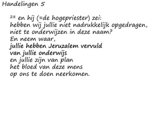 Handelingen 5
28 en hij (=de hogepriester) zei:
hebben wij jullie niet nadrukkelijk opgedragen,
niet te onderwijzen in deze naam?
En neem waar,
jullie hebben Jeruzalem vervuld
van jullie onderwijs
en jullie zijn van plan
het bloed van deze mens
op ons te doen neerkomen.
 