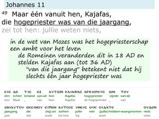 Johannes 11
49 Maar één vanuit hen, Kajafas,
die hogepriester was van die jaargang,
zei tot hen: jullie weten niets,
in de wet van Mozes was het hogepriesterschap
een ambt voor het leven
de Romeinen veranderden dit in 18 AD en
stelden Kajafas aan (tot 36 AD)
"van die jaargang" betekent niet dat hij
slechts één jaar hogepriester was
 