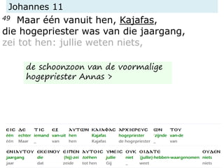 Johannes 11
49 Maar één vanuit hen, Kajafas,
die hogepriester was van die jaargang,
zei tot hen: jullie weten niets,
de schoonzoon van de voormalige
hogepriester Annas >
 