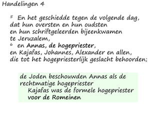 Handelingen 4
5 En het geschiedde tegen de volgende dag,
dat hun oversten en hun oudsten
en hun schriftgeleerden bijeenkwamen
te Jeruzalem,
6 en Annas, de hogepriester,
en Kajafas, Johannes, Alexander en allen,
die tot het hogepriesterlijk geslacht behoorden;
de Joden beschouwden Annas als de
rechtmatige hogepriester
Kajafas was de formele hogepriester
voor de Romeinen
 