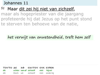 Johannes 11
51 Maar dit zei hij niet van zichzelf,
maar als hogepriester van die jaargang
profeteerde hij dat Jezus op het punt stond
te sterven ten behoeve van de natie,
het verwijt van onwetendheid, treft hem zelf
 