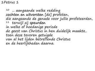 1Petrus 1
10 ... aangaande welke redding
zochten en uitvorsten [de] profeten,
die aangaande de genade voor jullie profeteerden,
11 terwijl zij speurden
in welke of hoedanige periode
de geest van Christus in hen duidelijk maakte,
toen deze tevoren getuigde
van al het lijden betreffende Christus
en de heerlijkheden daarna.
 