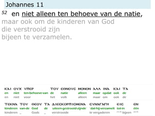Johannes 11
52 en niet alleen ten behoeve van de natie,
maar ook om de kinderen van God
die verstrooid zijn
bijeen te verzamelen.
 
