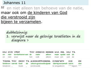 Johannes 11
52 en niet alleen ten behoeve van de natie,
maar ook om de kinderen van God
die verstrooid zijn
bijeen te verzamelen.
dubbelzinnig:
1. verwijst naar de gelovige Israëlieten in de
diaspora >
 