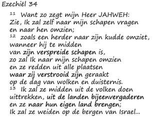 Ezechiël 34
11 Want zo zegt mijn Heer JAHWEH:
Zie, Ik zal zelf naar mijn schapen vragen
en naar hen omzien;
12 zoals een herder naar zijn kudde omziet,
wanneer hij te midden
van zijn verspreide schapen is,
zo zal Ik naar mijn schapen omzien
en ze redden uit alle plaatsen
waar zij verstrooid zijn geraakt
op de dag van wolken en duisternis.
13 Ik zal ze midden uit de volken doen
uittrekken, uit de landen bijeenvergaderen
en ze naar hun eigen land brengen;
Ik zal ze weiden op de bergen van Israel...
 
