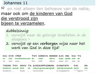Johannes 11
52 en niet alleen ten behoeve van de natie,
maar ook om de kinderen van God
die verstrooid zijn
bijeen te verzamelen.
dubbelzinnig:
1. verwijst naar de gelovige Israëlieten in de
diaspora >
2. verwijst op een verborgen wijze naar het
werk van God in deze tijd!
 