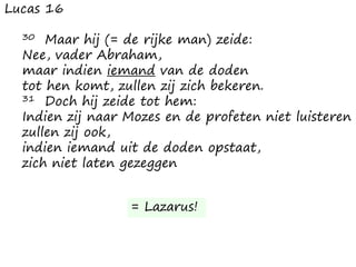 Lucas 16
30 Maar hij (= de rijke man) zeide:
Nee, vader Abraham,
maar indien iemand van de doden
tot hen komt, zullen zij zich bekeren.
31 Doch hij zeide tot hem:
Indien zij naar Mozes en de profeten niet luisteren
zullen zij ook,
indien iemand uit de doden opstaat,
zich niet laten gezeggen
= Lazarus!
 